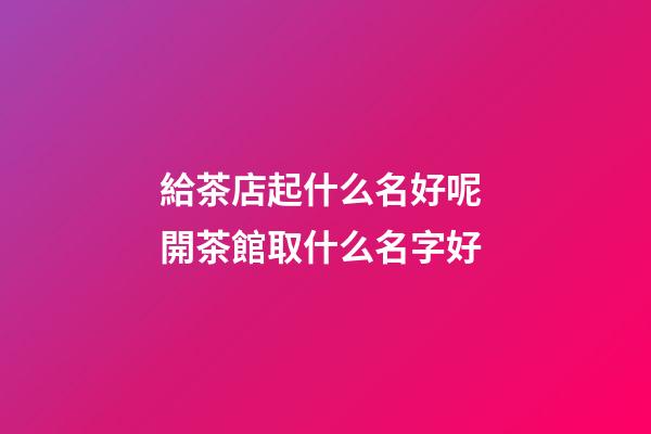 給茶店起什么名好呢 開茶館取什么名字好